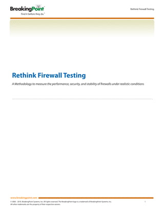 Rethink Firewall Testing




  Rethink Firewall Testing
  A Methodology to measure the performance, security, and stability of firewalls under realistic conditions




www.breakingpoint.com
© 2005 - 2010. BreakingPoint Systems, Inc. All rights reserved. The BreakingPoint logo is a trademark of BreakingPoint Systems, Inc.                 1
All other trademarks are the property of their respective owners.
 