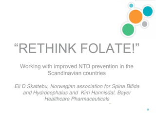 “RETHINK FOLATE!”
  Working with improved NTD prevention in the
            Scandinavian countries

Eli D Skattebu, Norwegian association for Spina Bifida
    and Hydrocephalus and Kim Hannisdal, Bayer
             Healthcare Pharmaceuticals
 