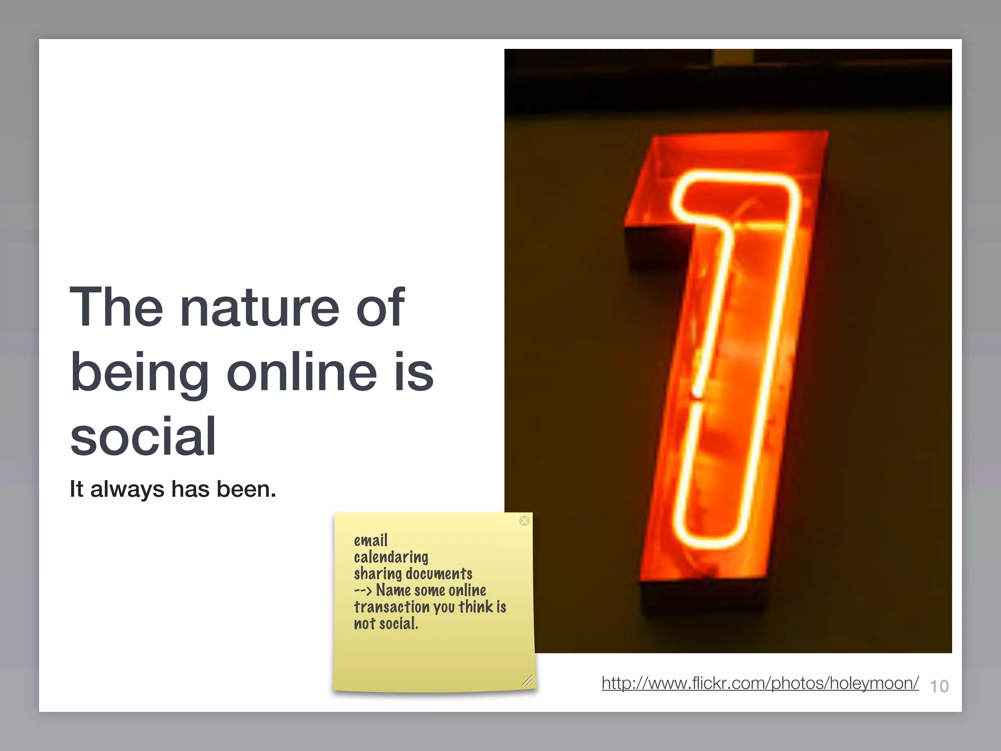 The nature of
being online is
social
It always has been.

                      email
                      calendaring
                      sharing documents
                      --> Name some online
                      transaction you think is
                      not social.


                                                 http://www.flickr.com/photos/holeymoon/ 10
 