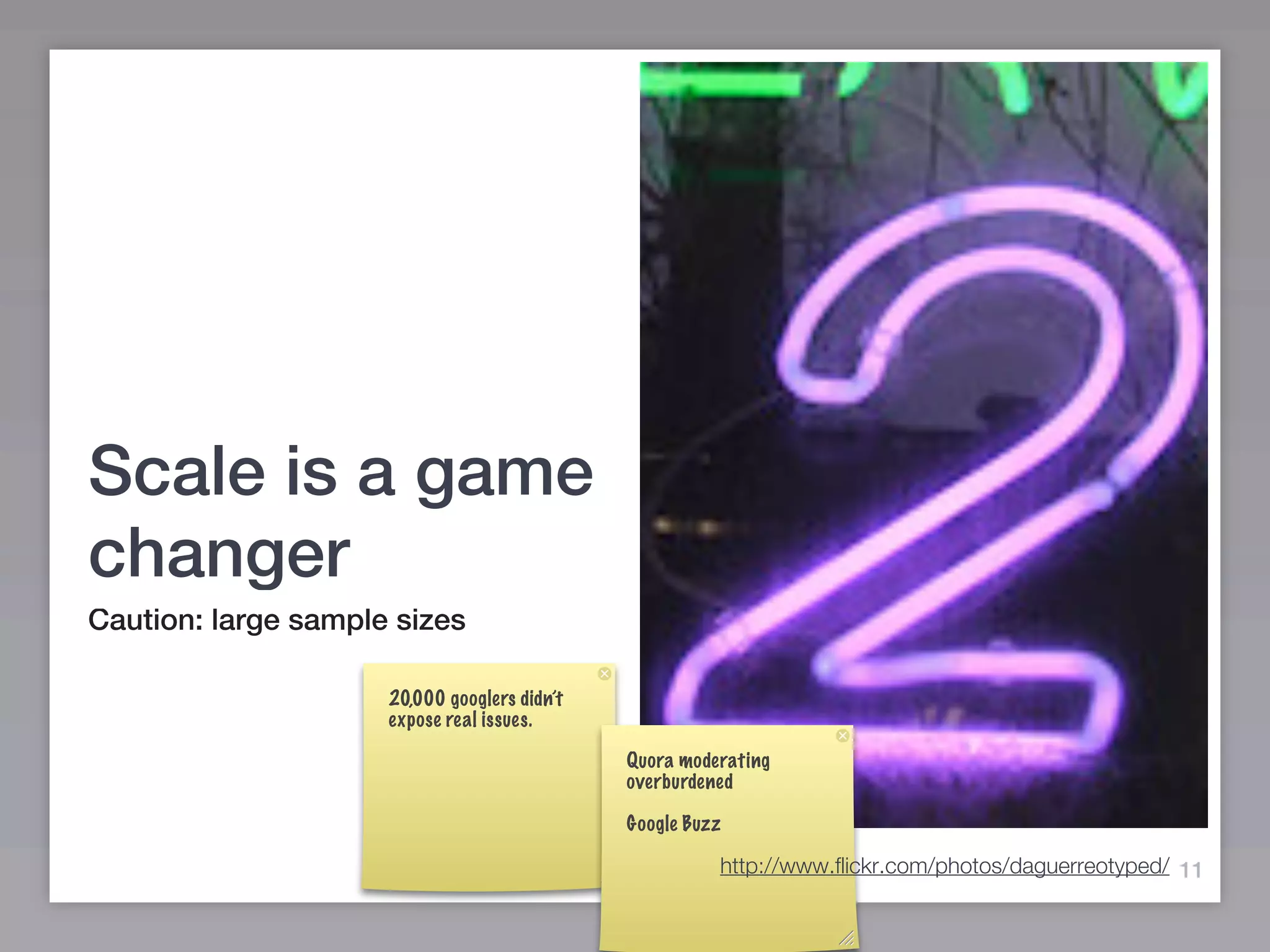 Scale is a game
changer
Caution: large sample sizes

                     20,000 googlers didn’t
                     expose real issues.

                                              Quora moderating
                                              overburdened

                                              Google Buzz

                                                        http://www.flickr.com/photos/daguerreotyped/ 11
 