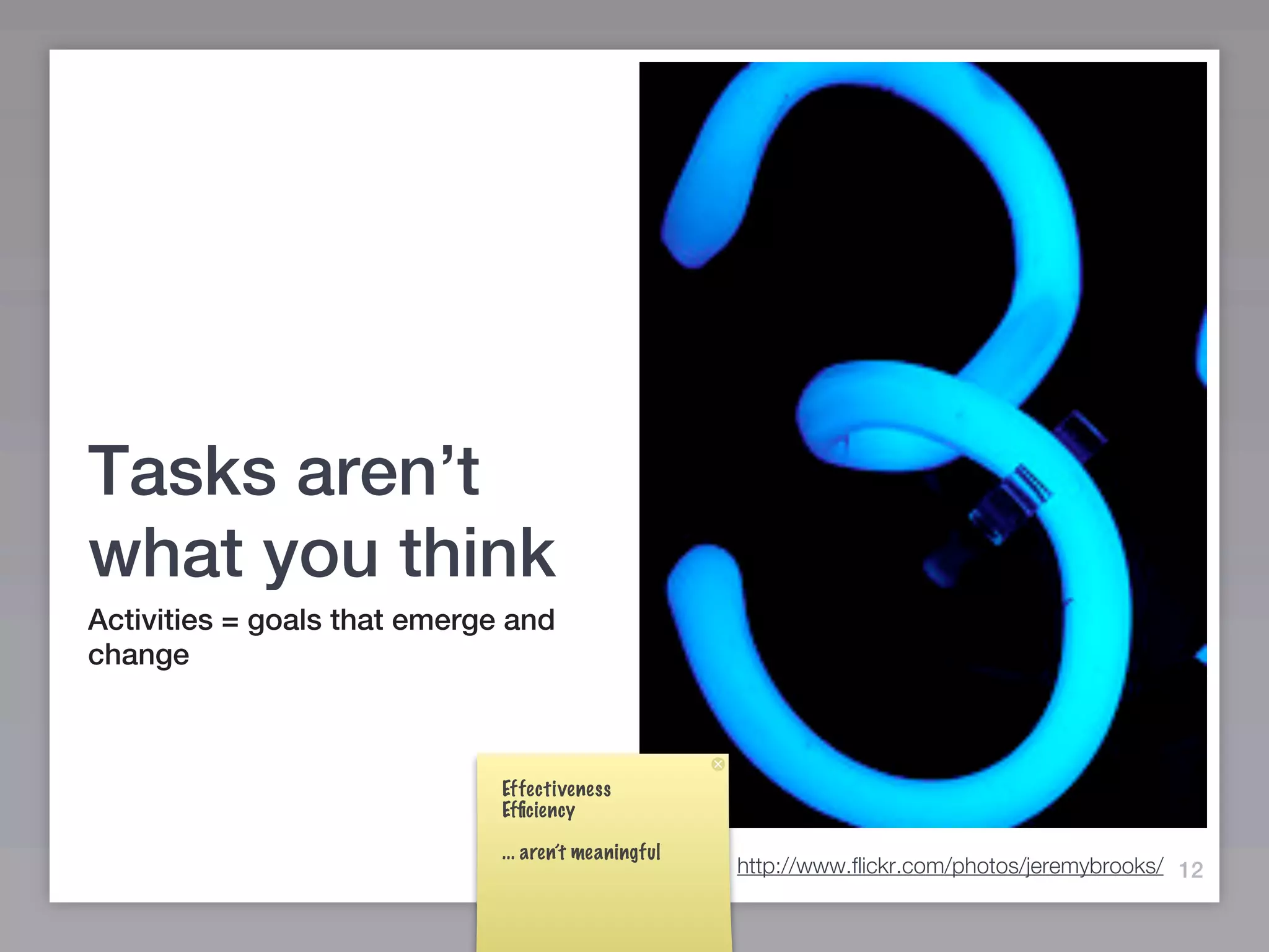 Tasks aren’t
what you think
Activities = goals that emerge and
change



                              Effectiveness
                              Efﬁciency

                              ... aren’t meaningful
                                                      http://www.flickr.com/photos/jeremybrooks/ 12
 