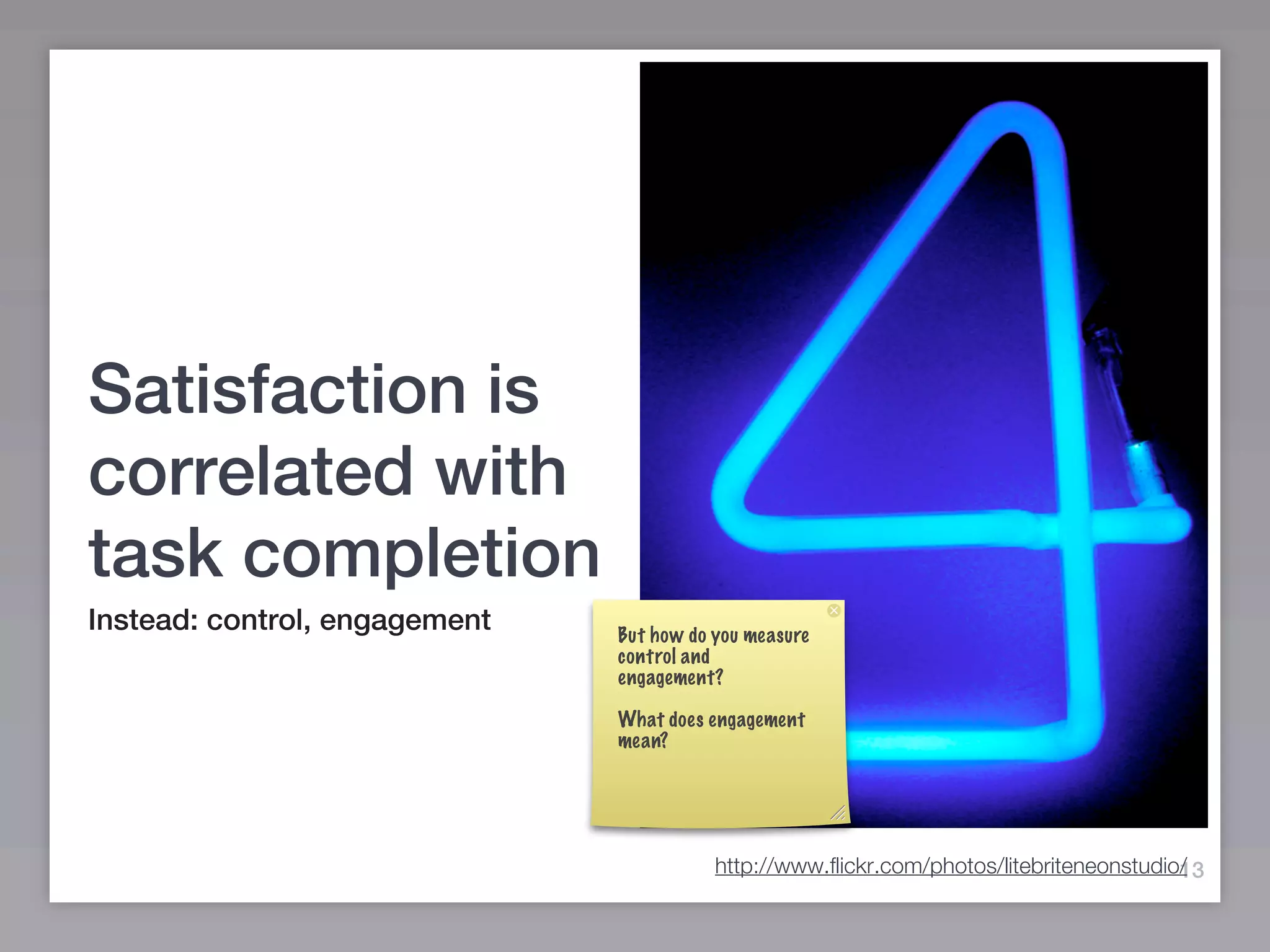 Satisfaction is
correlated with
task completion
Instead: control, engagement   But how do you measure
                               control and
                               engagement?

                               What does engagement
                               mean?




                                                                                          13
                                          http://www.flickr.com/photos/litebriteneonstudio/
 
