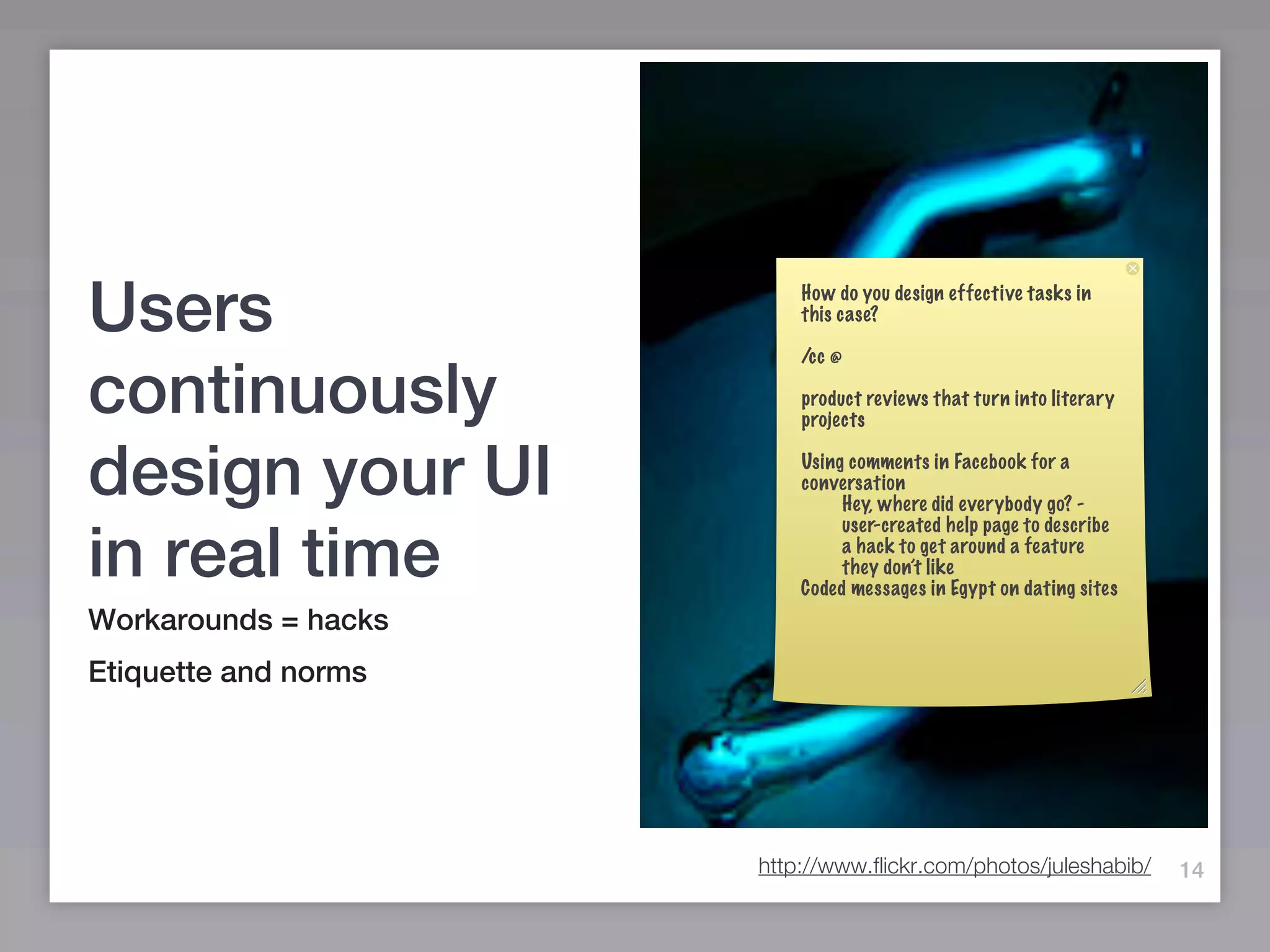 Users                     How do you design effective tasks in
                          this case?

                          /cc @

continuously              product reviews that turn into literary
                          projects


design your UI            Using comments in Facebook for a
                          conversation
                               Hey, where did everybody go? -
                               user-created help page to describe

in real time                   a hack to get around a feature
                               they don’t like
                          Coded messages in Egypt on dating sites
Workarounds = hacks
Etiquette and norms




                      http://www.flickr.com/photos/juleshabib/      14
 