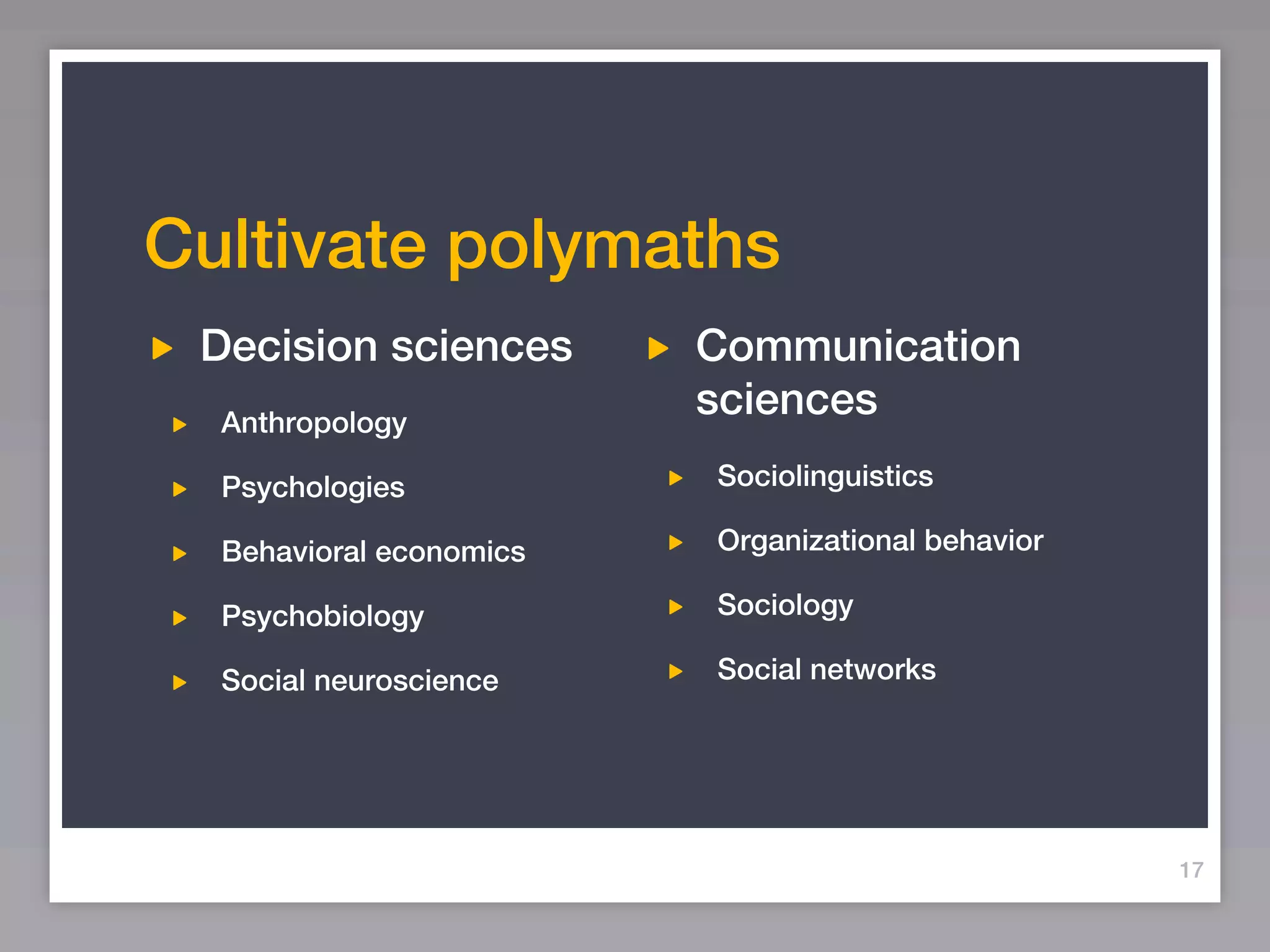 Cultivate polymaths
 Decision sciences       Communication
  Anthropology
                         sciences
  Psychologies           Sociolinguistics

  Behavioral economics   Organizational behavior

  Psychobiology          Sociology

  Social neuroscience    Social networks




                                                   17
 