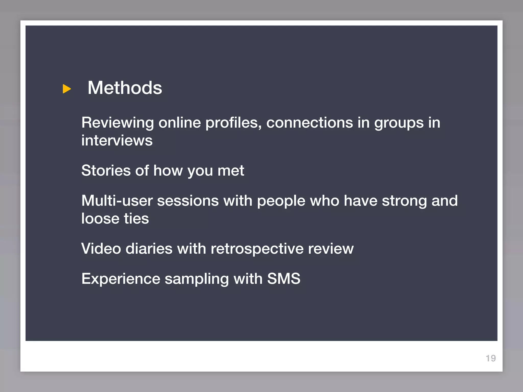 Methods
Reviewing online profiles, connections in groups in
interviews
Stories of how you met
Multi-user sessions with people who have strong and
loose ties
Video diaries with retrospective review
Experience sampling with SMS




                                                      19
 