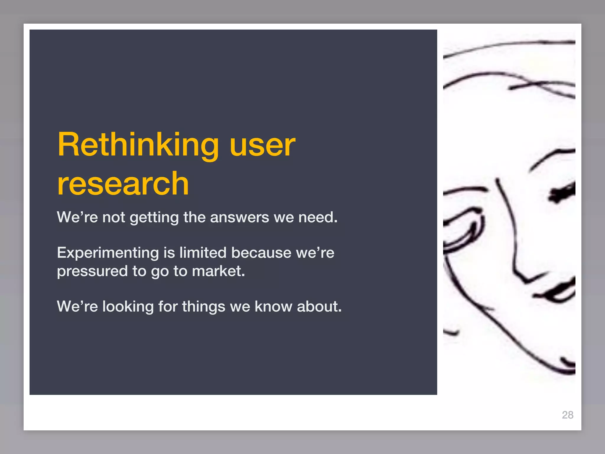 Rethinking user
research
We’re not getting the answers we need.

Experimenting is limited because we’re
pressured to go to market.

We’re looking for things we know about.




                                          28
 