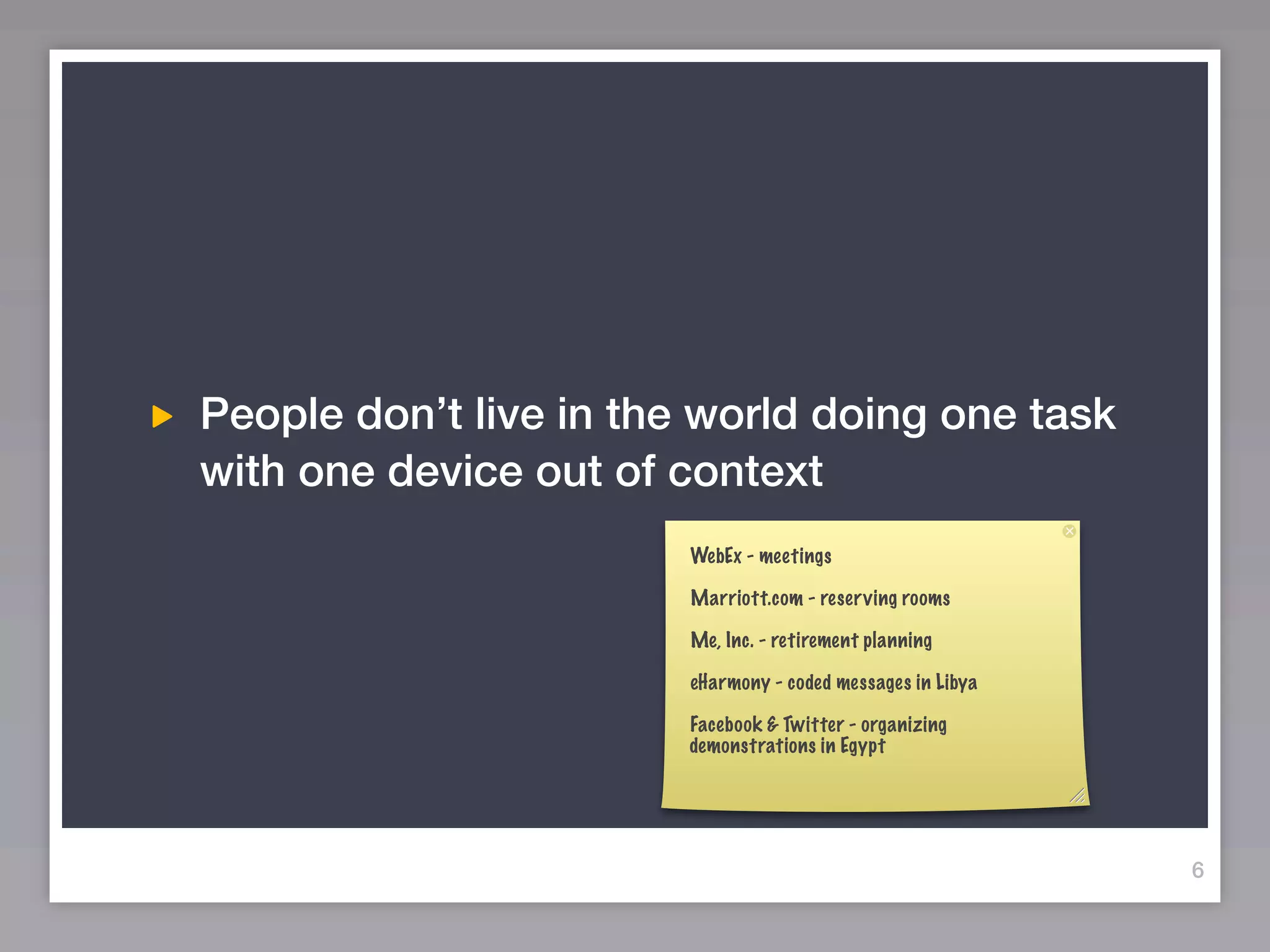 People don’t live in the world doing one task
with one device out of context
                        WebEx - meetings

                        Marriott.com - reserving rooms

                        Me, Inc. - retirement planning

                        eHarmony - coded messages in Libya

                        Facebook & Twitter - organizing
                        demonstrations in Egypt




                                                             6
 