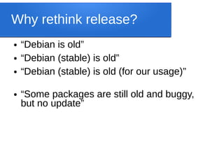 Why rethink release?
● “Debian is old”
● “Debian (stable) is old”
● “Debian (stable) is old (for our usage)”
● “Some packages are still old and buggy,
but no update”
 