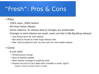 “Fresh”: Pros & Cons
●
Pros)
– 150% users, 300% testers
– 60 times faster release
– Same cadence, its release date & changes are predictable
– Changes in each release are small, users can bite it (No Big Bang release)
●
Less freeze term for next release
●
Not need to hassle to make huge release note
●
Moe "real acceptance test" by real users for next stable release
●
Cons)
– It just costs
●
Infrastructure change
●
Docs & website update
●
More release manager & publicity work
●
Prepare security fix (but delta with unstable is small, right?)
– maybe it reduce backport effort in stable
 