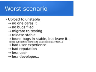 Worst scenario
●
Upload to unstable
no one cares it→
no bugs filed→
migrate to testing→
release stable→
found bugs in stable, but leave it...→
(since put not tiny changes to stable is not easy task…)
bad user experience→
bad reputation→
less user→
less developer...→
 