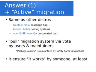 Answer (1):
+ “Active” migration
●
Same as other distros
– Gentoo: mask (package flag)
– Fedora: bohdi (voting system)
– openSUSE: openQA (automated test)
●
"pull" migration system via vote
by users & maintainers
●
“Package quality” is guaranteed by safety harness (pipeline)
●
It ensure "it works" by someone, at least
 
