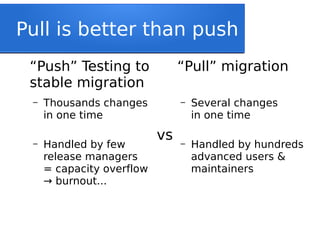 Pull is better than push
“Push” Testing to
stable migration
– Thousands changes
in one time
– Handled by few
release managers
= capacity overflow
burnout...→
“Pull” migration
– Several changes
in one time
– Handled by hundreds
advanced users &
maintainers
vs
 