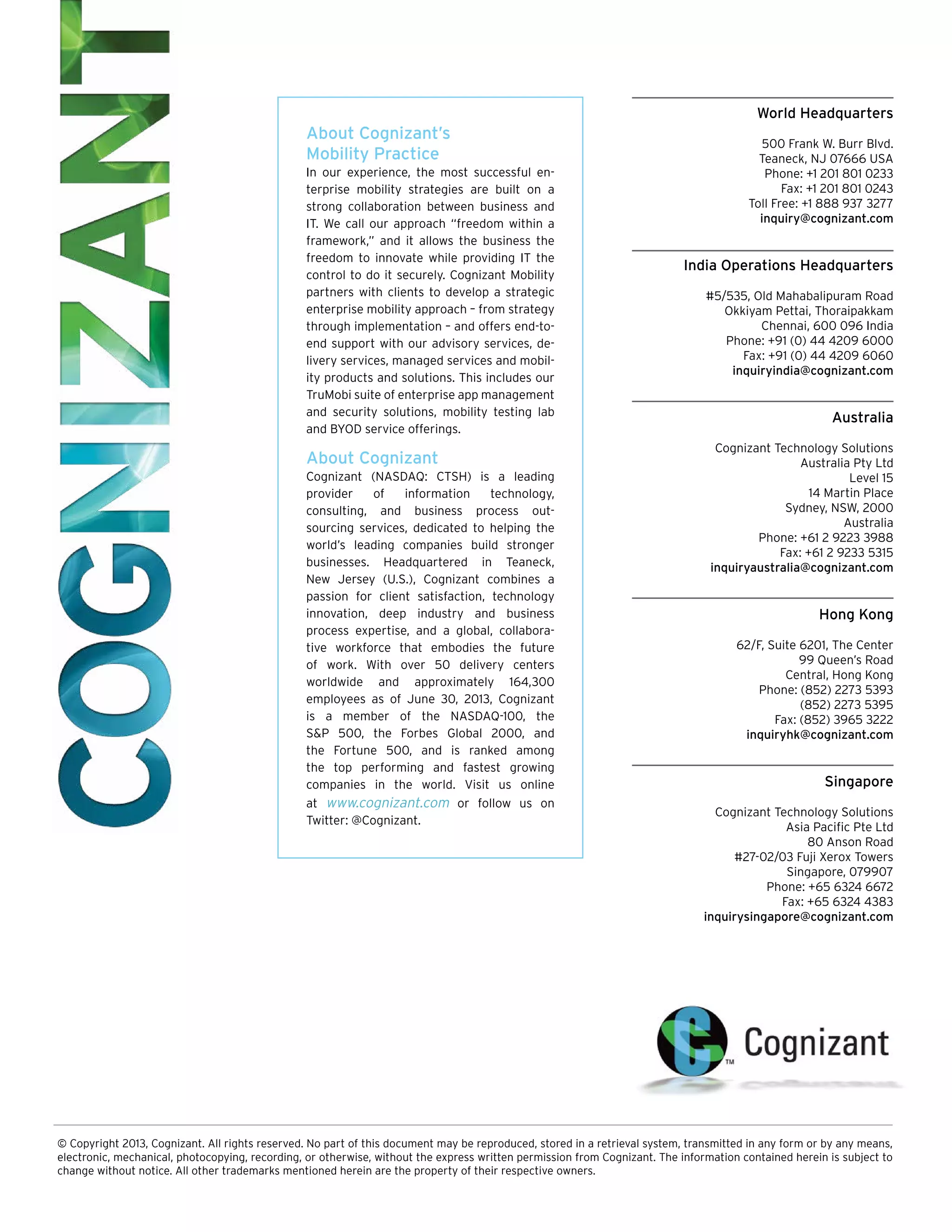World Headquarters

About Cognizant’s
Mobility Practice
In our experience, the most successful enterprise mobility strategies are built on a
strong collaboration between business and
IT. We call our approach “freedom within a
framework,” and it allows the business the
freedom to innovate while providing IT the
control to do it securely. Cognizant Mobility
partners with clients to develop a strategic
enterprise mobility approach – from strategy
through implementation – and offers end-toend support with our advisory services, delivery services, managed services and mobility products and solutions. This includes our
TruMobi suite of enterprise app management
and security solutions, mobility testing lab
and BYOD service offerings.

About Cognizant
Cognizant (NASDAQ: CTSH) is a leading
provider
of
information
technology,
consulting, and business process out­
sourcing services, dedicated to helping the
world’s leading companies build stronger
businesses. Headquartered in Teaneck,
New Jersey (U.S.), Cognizant combines a
passion for client satisfaction, technology
innovation, deep industry and business
process expertise, and a global, collaborative workforce that embodies the future
of work. With over 50 delivery centers
worldwide and approximately 164,300
employees as of June 30, 2013, Cognizant
is a member of the NASDAQ-100, the
S&P 500, the Forbes Global 2000, and
the Fortune 500, and is ranked among
the top performing and fastest growing
companies in the world. Visit us online
at www.cognizant.com or follow us on
Twitter: @Cognizant.

500 Frank W. Burr Blvd.
Teaneck, NJ 07666 USA
Phone: +1 201 801 0233
Fax: +1 201 801 0243
Toll Free: +1 888 937 3277
inquiry@cognizant.com

India Operations Headquarters
#5/535, Old Mahabalipuram Road
Okkiyam Pettai, Thoraipakkam
Chennai, 600 096 India
Phone: +91 (0) 44 4209 6000
Fax: +91 (0) 44 4209 6060
inquiryindia@cognizant.com

Australia
Cognizant Technology Solutions
Australia Pty Ltd
Level 15
14 Martin Place
Sydney, NSW, 2000
Australia
Phone: +61 2 9223 3988
Fax: +61 2 9233 5315
inquiryaustralia@cognizant.com

Hong Kong
62/F, Suite 6201, The Center
99 Queen’s Road
Central, Hong Kong
Phone: (852) 2273 5393
(852) 2273 5395
Fax: (852) 3965 3222
inquiryhk@cognizant.com

Singapore
Cognizant Technology Solutions
Asia Pacific Pte Ltd
80 Anson Road
#27-02/03 Fuji Xerox Towers
Singapore, 079907
Phone: +65 6324 6672
Fax: +65 6324 4383
inquirysingapore@cognizant.com

© Copyright 2013, Cognizant. All rights reserved. No part of this document may be reproduced, stored in a retrieval system, transmitted in any form or by any means,
electronic, mechanical, photocopying, recording, or otherwise, without the express written permission from Cognizant. The information contained herein is subject to
change without notice. All other trademarks mentioned herein are the property of their respective owners.

 