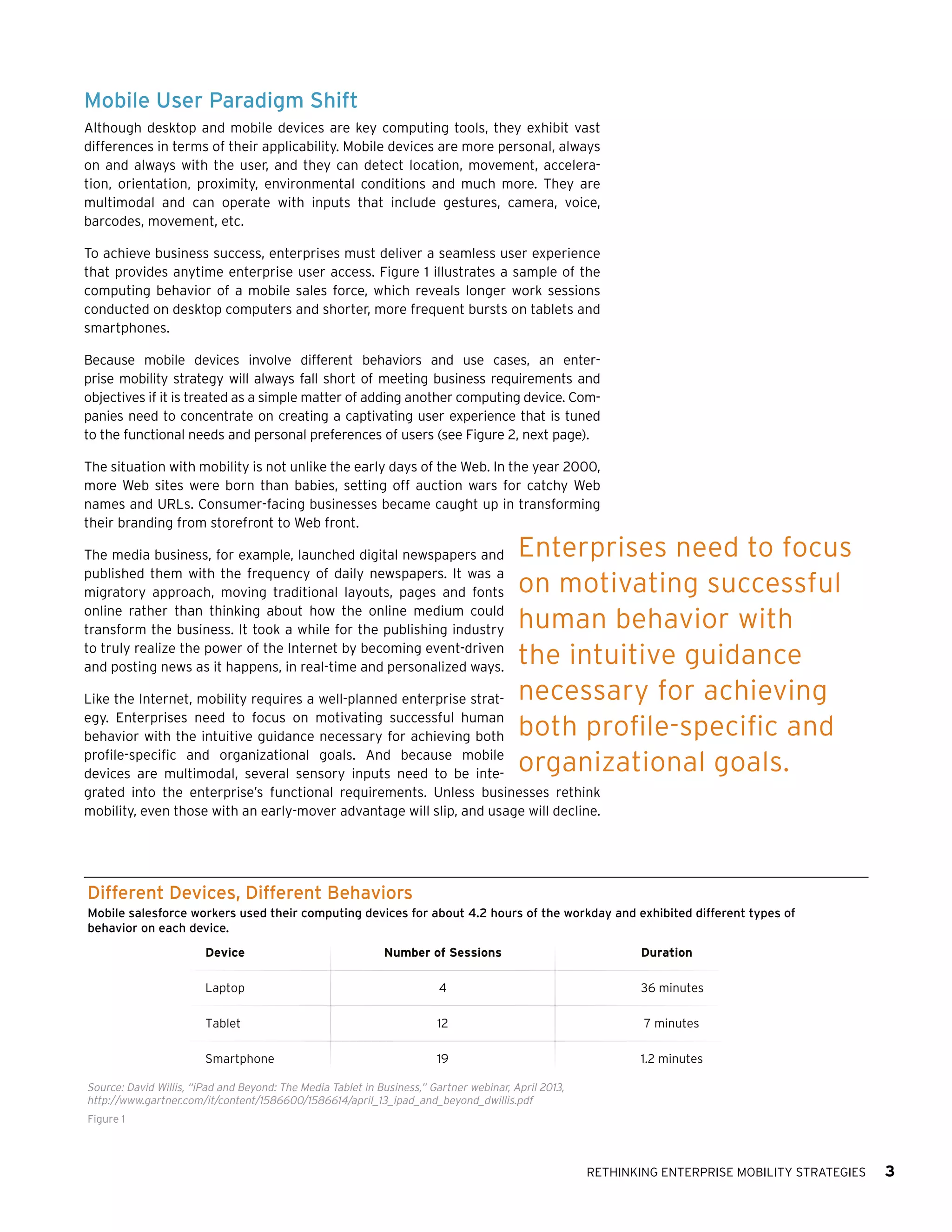 Mobile User Paradigm Shift
Although desktop and mobile devices are key computing tools, they exhibit vast
differences in terms of their applicability. Mobile devices are more personal, always
on and always with the user, and they can detect location, movement, acceleration, orientation, proximity, environmental conditions and much more. They are
multimodal and can operate with inputs that include gestures, camera, voice,
barcodes, movement, etc.
To achieve business success, enterprises must deliver a seamless user experience
that provides anytime enterprise user access. Figure 1 illustrates a sample of the
computing behavior of a mobile sales force, which reveals longer work sessions
conducted on desktop computers and shorter, more frequent bursts on tablets and
smartphones.
Because mobile devices involve different behaviors and use cases, an enterprise mobility strategy will always fall short of meeting business requirements and
objectives if it is treated as a simple matter of adding another computing device. Companies need to concentrate on creating a captivating user experience that is tuned
to the functional needs and personal preferences of users (see Figure 2, next page).
The situation with mobility is not unlike the early days of the Web. In the year 2000,
more Web sites were born than babies, setting off auction wars for catchy Web
names and URLs. Consumer-facing businesses became caught up in transforming
their branding from storefront to Web front.
The media business, for example, launched digital newspapers and
published them with the frequency of daily newspapers. It was a
migratory approach, moving traditional layouts, pages and fonts
online rather than thinking about how the online medium could
transform the business. It took a while for the publishing industry
to truly realize the power of the Internet by becoming event-driven
and posting news as it happens, in real-time and personalized ways.

Enterprises need to focus
on motivating successful
human behavior with
the intuitive guidance
necessary for achieving
both profile-specific and
organizational goals.

Like the Internet, mobility requires a well-planned enterprise strategy. Enterprises need to focus on motivating successful human
behavior with the intuitive guidance necessary for achieving both
profile-specific and organizational goals. And because mobile
devices are multimodal, several sensory inputs need to be integrated into the enterprise’s functional requirements. Unless businesses rethink
mobility, even those with an early-mover advantage will slip, and usage will decline.

Different Devices, Different Behaviors
Mobile salesforce workers used their computing devices for about 4.2 hours of the workday and exhibited different types of
behavior on each device.
Device

Number of Sessions

Duration

Laptop

4

36 minutes

Tablet

12

7 minutes

Smartphone

19

1.2 minutes

Source: David Willis, “iPad and Beyond: The Media Tablet in Business,” Gartner webinar, April 2013,
http://www.gartner.com/it/content/1586600/1586614/april_13_ipad_and_beyond_dwillis.pdf
Figure 1

Rethinking Enterprise Mobility Strategies

3

 