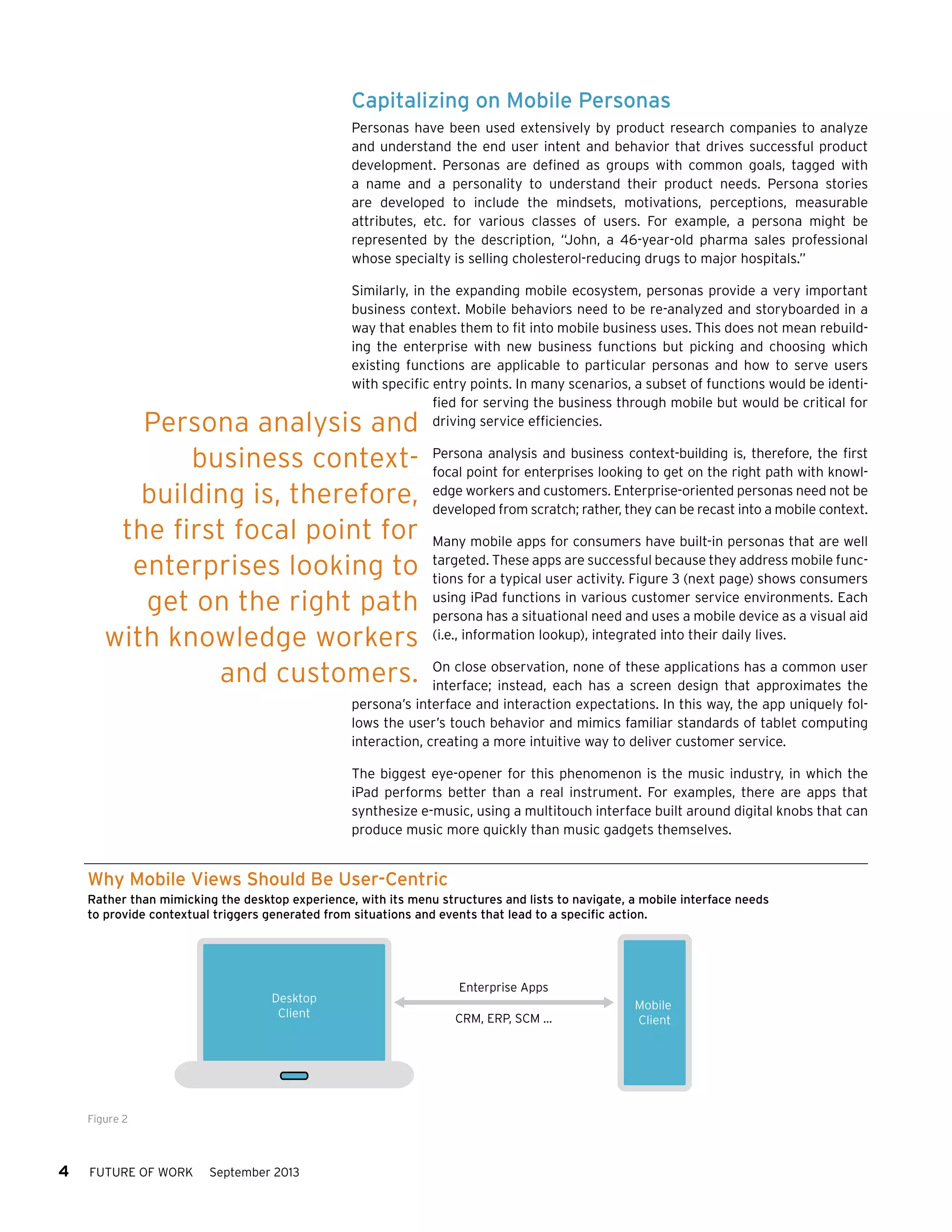 Capitalizing on Mobile Personas
Personas have been used extensively by product research companies to analyze
and understand the end user intent and behavior that drives successful product
development. Personas are defined as groups with common goals, tagged with
a name and a personality to understand their product needs. Persona stories
are developed to include the mindsets, motivations, perceptions, measurable
attributes, etc. for various classes of users. For example, a persona might be
represented by the description, “John, a 46-year-old pharma sales professional
whose specialty is selling cholesterol-reducing drugs to major hospitals.”
Similarly, in the expanding mobile ecosystem, personas provide a very important
business context. Mobile behaviors need to be re-analyzed and storyboarded in a
way that enables them to fit into mobile business uses. This does not mean rebuilding the enterprise with new business functions but picking and choosing which
existing functions are applicable to particular personas and how to serve users
with specific entry points. In many scenarios, a subset of functions would be identified for serving the business through mobile but would be critical for
driving service efficiencies.

Persona analysis and
business contextbuilding is, therefore,
the first focal point for
enterprises looking to
get on the right path
with knowledge workers
and customers.

Persona analysis and business context-building is, therefore, the first
focal point for enterprises looking to get on the right path with knowledge workers and customers. Enterprise-oriented personas need not be
developed from scratch; rather, they can be recast into a mobile context.
Many mobile apps for consumers have built-in personas that are well
targeted. These apps are successful because they address mobile functions for a typical user activity. Figure 3 (next page) shows consumers
using iPad functions in various customer service environments. Each
persona has a situational need and uses a mobile device as a visual aid
(i.e., information lookup), integrated into their daily lives.

On close observation, none of these applications has a common user
interface; instead, each has a screen design that approximates the
persona’s interface and interaction expectations. In this way, the app uniquely follows the user’s touch behavior and mimics familiar standards of tablet computing
interaction, creating a more intuitive way to deliver customer service.
The biggest eye-opener for this phenomenon is the music industry, in which the
iPad performs better than a real instrument. For examples, there are apps that
synthesize e-music, using a multitouch interface built around digital knobs that can
produce music more quickly than music gadgets themselves.

Why Mobile Views Should Be User-Centric
Rather than mimicking the desktop experience, with its menu structures and lists to navigate, a mobile interface needs
to provide contextual triggers generated from situations and events that lead to a specific action.

Desktop
Client

Figure 2

4

FUTURE OF WORK

September 2013

Enterprise Apps
CRM, ERP, SCM …

Mobile
Client

 