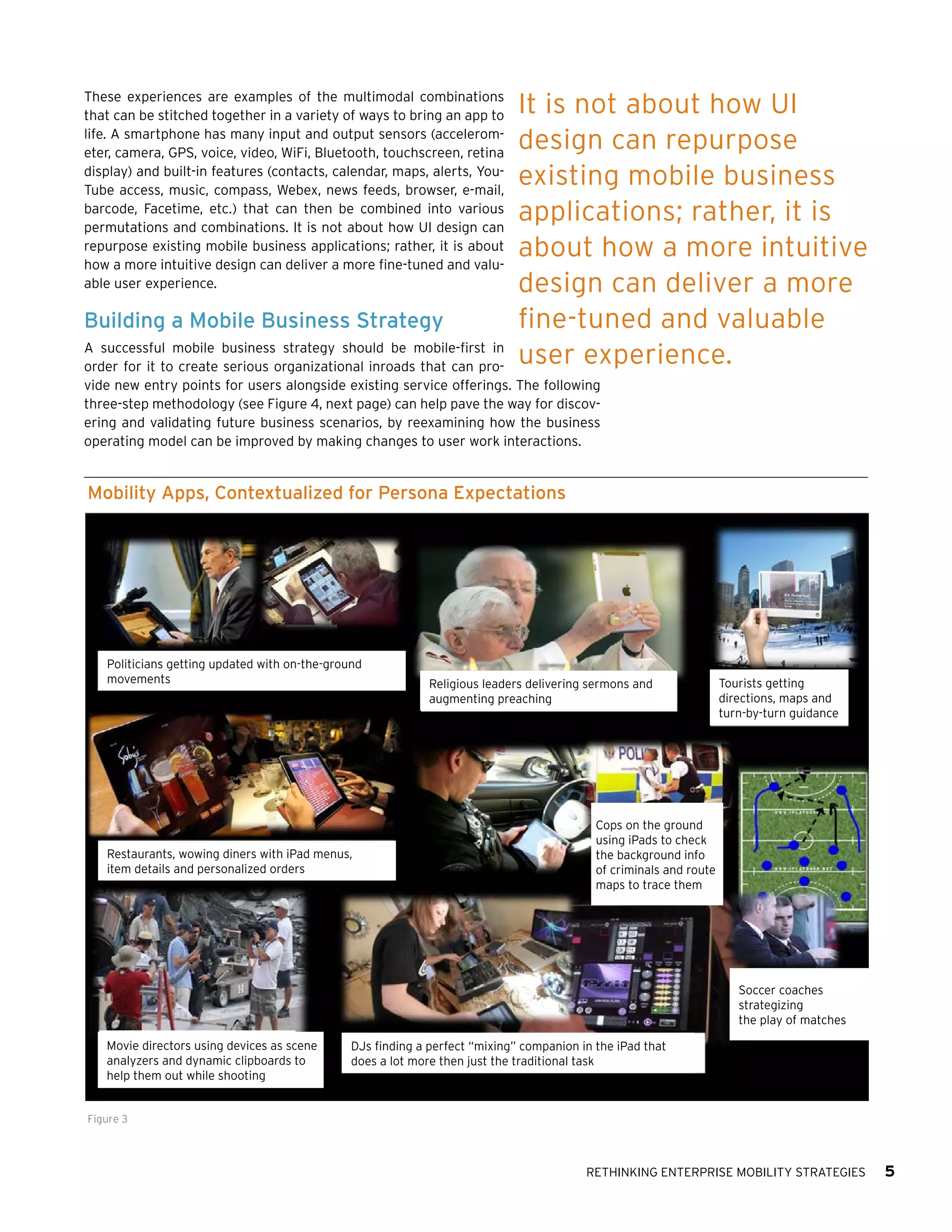 These experiences are examples of the multimodal combinations
that can be stitched together in a variety of ways to bring an app to
life. A smartphone has many input and output sensors (accelerometer, camera, GPS, voice, video, WiFi, Bluetooth, touchscreen, retina
display) and built-in features (contacts, calendar, maps, alerts, YouTube access, music, compass, Webex, news feeds, browser, e-mail,
barcode, Facetime, etc.) that can then be combined into various
permutations and combinations. It is not about how UI design can
repurpose existing mobile business applications; rather, it is about
how a more intuitive design can deliver a more fine-tuned and valuable user experience.

Building a Mobile Business Strategy

It is not about how UI
design can repurpose
existing mobile business
applications; rather, it is
about how a more intuitive
design can deliver a more
fine-tuned and valuable
user experience.

A successful mobile business strategy should be mobile-first in
order for it to create serious organizational inroads that can provide new entry points for users alongside existing service offerings. The following
three-step methodology (see Figure 4, next page) can help pave the way for discovering and validating future business scenarios, by reexamining how the business
operating model can be improved by making changes to user work interactions.

Mobility Apps, Contextualized for Persona Expectations

Politicians getting updated with on-the-ground
movements

Restaurants, wowing diners with iPad menus,
item details and personalized orders

Religious leaders delivering sermons and
augmenting preaching

Tourists getting
directions, maps and
turn-by-turn guidance

Cops on the ground
using iPads to check
the background info
of criminals and route
maps to trace them

Soccer coaches
strategizing
the play of matches
Movie directors using devices as scene
analyzers and dynamic clipboards to
help them out while shooting

DJs finding a perfect “mixing” companion in the iPad that
does a lot more then just the traditional task

Figure 3

Rethinking Enterprise Mobility Strategies

5

 
