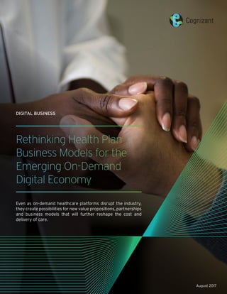 Rethinking Health Plan
Business Models for the
Emerging On-Demand
Digital Economy
Even as on-demand healthcare platforms disrupt the industry,
they create possibilities for new value propositions, partnerships
and business models that will further reshape the cost and
delivery of care.
DIGITAL BUSINESS
August 2017
 