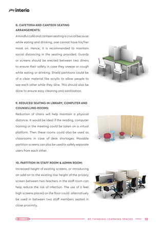 12
RE-THINKING LEARNING SPACES
8. CAFETERIA AND CANTEEN SEATING
ARRANGEMENTS:
Amindfulcaféandcanteenseatingiscrucialbecause
while eating and drinking, one cannot have his/her
mask on. Hence, it is recommended to maintain
social distancing in the seating provided. Guards
or screens should be erected between two diners
to ensure their safety in case they sneeze or cough
while eating or drinking. Shield partitions could be
of a clear material like acrylic to allow people to
see each other while they dine. This should also be
done to ensure easy cleaning and sanitization.
9. REDUCED SEATING IN LIBRARY, COMPUTER AND
COUNSELLING ROOMS:
Reduction of chairs will help maintain a physical
distance. It would be ideal if the reading, computer
training or the meeting could be taken on a virtual
platform. Then these rooms could also be used as
classrooms in case of desk shortages. Movable
partition screens can also be used to safely separate
users from each other.
10. PARTITION IN STAFF ROOM & ADMIN ROOM:
Increased height of existing screens, or introducing
an add-on to the existing low height of the privacy
screen between two teachers in the staff room can
help reduce the risk of infection. The use of 6 feet
high screens placed on the floor could alternatively
be used in between two staff members seated in
close proximity.
 