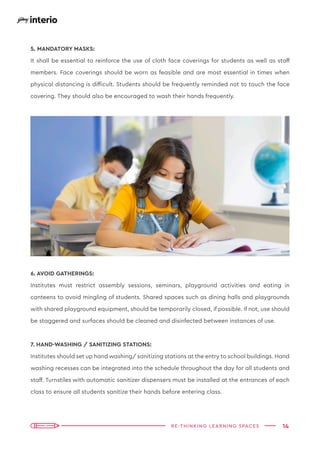 14
RE-THINKING LEARNING SPACES
5. MANDATORY MASKS:
It shall be essential to reinforce the use of cloth face coverings for students as well as staff
members. Face coverings should be worn as feasible and are most essential in times when
physical distancing is difficult. Students should be frequently reminded not to touch the face
covering. They should also be encouraged to wash their hands frequently.
6. AVOID GATHERINGS:
Institutes must restrict assembly sessions, seminars, playground activities and eating in
canteens to avoid mingling of students. Shared spaces such as dining halls and playgrounds
with shared playground equipment, should be temporarily closed, if possible. If not, use should
be staggered and surfaces should be cleaned and disinfected between instances of use.
7. HAND-WASHING / SANITIZING STATIONS:
Institutes should set up hand washing/ sanitizing stations at the entry to school buildings. Hand
washing recesses can be integrated into the schedule throughout the day for all students and
staff. Turnstiles with automatic sanitizer dispensers must be installed at the entrances of each
class to ensure all students sanitize their hands before entering class.
 