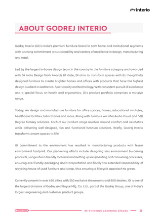 17
RE-THINKING LEARNING SPACES
Godrej Interio (GI) is India’s premium furniture brand in both home and institutional segments
with a strong commitment to sustainability and centers of excellence in design, manufacturing
and retail.
Led by the largest in-house design team in the country in the furniture category and awarded
with 34 India Design Mark Awards till date, GI aims to transform spaces with its thoughtfully
designed furniture to create brighter homes and offices with products that have the highest
design quotient in aesthetics, functionality and technology.With consistent pursuit ofexcellence
and a special focus on health and ergonomics, GI’s product portfolio comprises a massive
range.
Today, we design and manufacture furniture for office spaces, homes, educational institutes,
healthcare facilities, laboratories and more. Along with furniture we offer Audio Visual and 360
Degree Turnkey solutions. Each of our product range revolves around comfort and aesthetics
while delivering well-designed, fun and functional furniture solutions. Briefly, Godrej Interio
transforms dream spaces to life!
GI commitment to the environment has resulted in manufacturing products with lesser
environment footprint. Our pioneering efforts include designing less environment burdening
products, usage ofeco-friendly materials and setting up less polluting and consuming processes,
ensuring eco-friendly packaging and transportation and finally the extended responsibility of
recycling/reuse of used furniture and scrap, thus ensuring a lifecycle approach to green.
Currently present in over 650 cities with 250 exclusive showrooms and 800 dealers, GI is one of
the largest divisions of Godrej and Boyce Mfg. Co. Ltd., part of the Godrej Group, one of India’s
largest engineering and customer product groups.
ABOUT GODREJ INTERIO
 