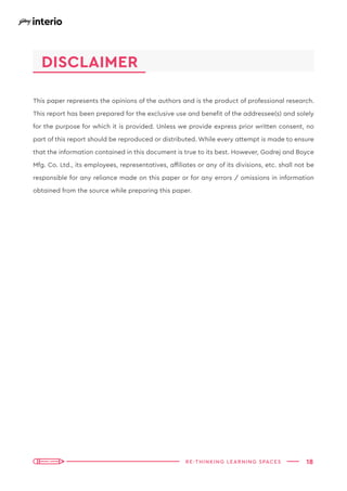18
RE-THINKING LEARNING SPACES
This paper represents the opinions of the authors and is the product of professional research.
This report has been prepared for the exclusive use and benefit of the addressee(s) and solely
for the purpose for which it is provided. Unless we provide express prior written consent, no
part of this report should be reproduced or distributed. While every attempt is made to ensure
that the information contained in this document is true to its best. However, Godrej and Boyce
Mfg. Co. Ltd., its employees, representatives, affiliates or any of its divisions, etc. shall not be
responsible for any reliance made on this paper or for any errors / omissions in information
obtained from the source while preparing this paper.
DISCLAIMER
 