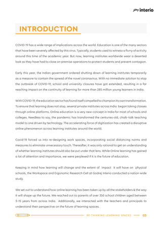 03
RE-THINKING LEARNING SPACES
COVID-19 has a wide range of implications across the world. Education is one of the many sectors
that have been severely affected by this virus.Typically, students used to witness a flurry of activity
around this time of the academic year. But now, learning institutes worldwide wear a deserted
look as they have had to close on-premise operations to protect students and prevent contagion.
Early this year, the Indian government ordered shutting down of learning institutes temporarily
as a measure to contain the spread of the novel coronavirus. With no immediate solution to stop
the outbreak of COVID-19, school and university closures have got extended, resulting in a far
reaching impact on the continuity of learning for more than 285 million young learners in India.
WithCOVID-19,theeducationsectorhasfounditselfcompelledtochampionitsowntransformation.
To ensure that learning does not stop, several private institutes across India began taking classes
through online platforms. Online education is a very new concept in India for most of schools and
colleges. Needless to say, the pandemic has transformed the centuries-old, chalk–talk teaching
model to one driven by technology. The accelerating force of digitization has created a disruptive
online phenomenon across learning institutes around the world.
Covid-19 forced us into re-designing work spaces, incorporating social distancing norms and
measures to eliminate unnecessary touch. Thereafter, it was only rational to get an understanding
of whether learning institutes should also be put under that lens. While Online learning has gained
a lot of attention and importance, we were perplexed if it is the future of education.
Keeping in mind how learning will change and the extent of impact it will have on physical
schools, the Workspace and Ergonomic Research Cell at Godrej Interio conducted a nation-wide
study.
We set out to understand how online learning has been taken up by all the stakeholders & the way
it will shape up the future. We reached out to parents of over 350 school children aged between
3-15 years from across India. Additionally, we interacted with the teachers and principals to
understand their perspective on the future of learning spaces.
INTRODUCTION
 