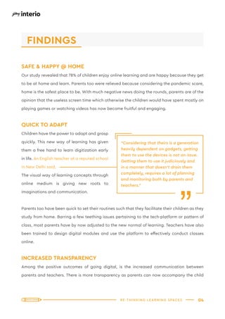 RE-THINKING LEARNING SPACES 04
SAFE & HAPPY @ HOME
Our study revealed that 78% of children enjoy online learning and are happy because they get
to be at home and learn. Parents too were relieved because considering the pandemic scare,
home is the safest place to be. With much negative news doing the rounds, parents are of the
opinion that the useless screen time which otherwise the children would have spent mostly on
playing games or watching videos has now become fruitful and engaging.
QUICK TO ADAPT
Children have the power to adapt and grasp
quickly. This new way of learning has given
them a free hand to learn digitization early
in life. An English teacher at a reputed school
in New Delhi said,
The visual way of learning concepts through
online medium is giving new roots to
imaginations and communication.
Parents too have been quick to set their routines such that they facilitate their children as they
study from home. Barring a few teething issues pertaining to the tech-platform or pattern of
class, most parents have by now adjusted to the new normal of learning. Teachers have also
been trained to design digital modules and use the platform to effectively conduct classes
online.
INCREASED TRANSPARENCY
Among the positive outcomes of going digital, is the increased communication between
parents and teachers. There is more transparency as parents can now accompany the child
“Considering that theirs is a generation
heavily dependent on gadgets, getting
them to use the devices is not an issue.
Getting them to use it judiciously and
in a manner that doesn’t drain them
completely, requires a lot of planning
and monitoring both by parents and
teachers.”
“
FINDINGS
 