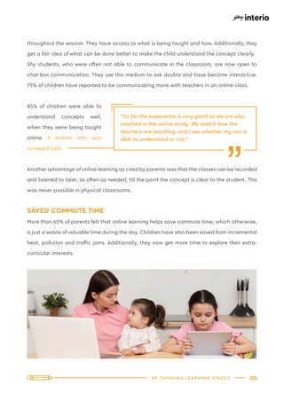 05
RE-THINKING LEARNING SPACES
throughout the session. They have access to what is being taught and how. Additionally, they
get a fair idea of what can be done better to make the child understand the concept clearly.
Shy students, who were often not able to communicate in the classroom, are now open to
chat-box communication. They use this medium to ask doubts and have become interactive.
75% of children have reported to be communicating more with teachers in an online class.
85% of children were able to
understand concepts well,
when they were being taught
online. A mother who was
surveyed said,
Another advantage of online learning as cited by parents was that the classes can be recorded
and listened to later, as often as needed, till the point the concept is clear to the student. This
was never possible in physical classrooms.
SAVED COMMUTE TIME
More than 65% of parents felt that online learning helps save commute time, which otherwise,
is just a waste of valuable time during the day. Children have also been saved from incremental
heat, pollution and traffic jams. Additionally, they now get more time to explore their extra-
curricular interests.
“So far the experience is very good as we are also
involved in the online study. We watch how the
teachers are teaching, and I see whether my son is
able to understand or not.”
“
 