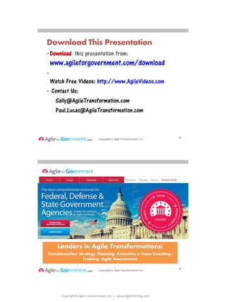 Copyright© Agile Transformation Inc | www.AgileTraining.com
8/26/2014
Copyright(c) Agile Transformation Inc.
• Download this presentation from:
www.agileforgovernment.com/download
•
Watch Free Videos: http://www.AgileVideos.com
• Contact Us:
Sally@AgileTransformation.com
Paul.Lucas@AgileTransformation.com
Download This Presentation
29
Copyright(c) Agile Transformation Inc.
Leaders in Agile Transformations!
Transformation Strategy Planning | Executive & Team Coaching |
Training | Agile Assessments
30
 