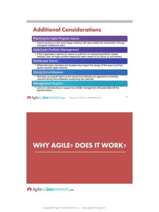 Copyright© Agile Transformation Inc | www.AgileTraining.com
8/26/2014
Copyright(c) Agile Transformation Inc.
Additional Considerations
Planning for Agile Program teams
• Teams working on the same larger initiative will need additional coordination through
a program leadership team.
Agile/Lean Portfolio Management
• If the organization desires for teams to pull from an enterprise/portfolio ranked
backlog, then an Agile portfolio leadership team needs to be stood up and trained.
Distributed Teams
• Where the team members are located may impact the design of the team and their
speed towards Agile maturity.
Strong ScrumMasters
• Standing up several teams at the same time following an aggressive schedule
requires strong ScrumMasters supporting the coaches.
Management Support
• Lack of understanding or support by middle management will potentially kill the
transformation
Copyright© Agile
Transformation
Inc
35
WHY AGILE? DOES IT WORK?
36
 