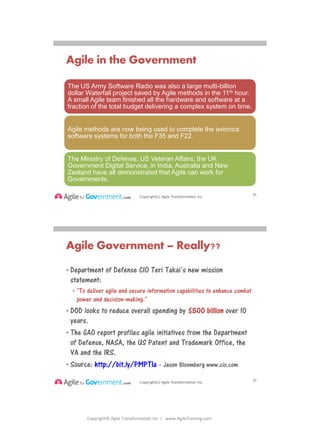 Copyright© Agile Transformation Inc | www.AgileTraining.com
8/26/2014
Copyright(c) Agile Transformation Inc.
Agile in the Government
51
The US Army Software Radio was also a large multi-billion
dollar Waterfall project saved by Agile methods in the 11th hour.
A small Agile team finished all the hardware and software at a
fraction of the total budget delivering a complex system on time.
Agile methods are now being used to complete the avionics
software systems for both the F35 and F22.
The Ministry of Defense, US Veteran Affairs, the UK
Government Digital Service, in India, Australia and New
Zealand have all demonstrated that Agile can work for
Governments.
Copyright(c) Agile Transformation Inc.
Agile Government – Really??
• Department of Defense CIO Teri Takai’s new mission
statement:
• "To deliver agile and secure information capabilities to enhance combat
power and decision-making."
• DOD looks to reduce overall spending by $500 billion over 10
years.
• The GAO report profiles agile initiatives from the Department
of Defense, NASA, the US Patent and Trademark Office, the
VA and the IRS.
• Source: http://bit.ly/PMPTIa - Jason Bloomberg www.cio.com
52
 