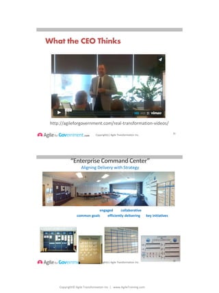 Copyright© Agile Transformation Inc | www.AgileTraining.com
8/26/2014
Copyright(c) Agile Transformation Inc.
What the CEO Thinks
21
http://agileforgovernment.com/real-transformation-videos/
Copyright(c) Agile Transformation Inc.
“EnterpriseCommand Center”
Aligning Delivery with Strategy
The Vision: BCBSNE will have an engaged and collaborative workforce unified
in their pursuit of common goals and efficiently delivering on key initiatives.
Stable Teams
3 Year RoadmapStrategic Objectives & Projects
Key Performance Indicators
22
 