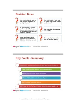 Copyright© Agile Transformation Inc | www.AgileTraining.com
8/26/2014
Copyright(c) Agile Transformation Inc.
Decision Time!!
27
How do we structure our teams so
they can deliver value against our
strategic initiatives?
How do we solve the ‘Project work
vs. Support work’ problem so teams
can have focus?
Do we specialize teams to focus on a
specific area of work (BI, Web, by
Customer, Membership, Claims..etc) or do
we build generalizing teams that can ‘pull’
any project? Maybe both?
How do we handle shared resources
who are SMEs?
Should we continue the current
project for this team or stop it?
Which item will this team pull next?
How many enterprise teams do we
have and what is our capacity?
Copyright(c) Agile Transformation Inc.
Key Points - Summary
Executives and Leaders Need Education on Agile/Lean Portfolio Management
Create Ranked Backlogs based on Value/Risk/Dependency
Break ‘Projects’ Down to Shorter Deliverables
Teams ‘Pull’ Next Deliverable Based on Capacity
Stop or Reduce Project Multi-Tasking.
Think: CLARITY | FOCUS | EXECUTION | CULTURAL TRANSFORMATION
28
 