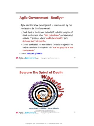 Copyright© Agile Transformation Inc | www.AgileTraining.com
8/26/2014
Copyright(c) Agile Transformation Inc.
Agile Government - Really??
• Agile and iterative development is now backed by the
top leaders in the Government:
• Vivek Kundra: the former federal CIO called for adoption of
cloud services and other "light technologies" and advocated
modular IT projects where "usable functionality" gets
delivered every six months.
• Steven VanRoekel: the new federal CIO calls on agencies to
embrace modular development and “run our projects in lean
startup mode”
• Source: http://bit.ly/PMPTIa
53
Copyright(c) Agile Transformation Inc.
Beware The Spiral of Death!
54
 