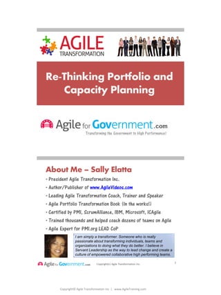 Copyright© Agile Transformation Inc | www.AgileTraining.com
8/26/2014
Re-Thinking Portfolio and
Capacity Planning
Copyright(c) Agile Transformation Inc.
About Me – Sally Elatta
• President Agile Transformation Inc.
• Author/Publisher of www.AgileVideos.com
• Leading Agile Transformation Coach, Trainer and Speaker
• Agile Portfolio Transformation Book (In the works!)
• Certified by PMI, ScrumAlliance, IBM, Microsoft, ICAgile
• Trained thousands and helped coach dozens of teams on Agile
• Agile Expert for PMI.org LEAD CoP
2
21
I am simply a transformer. Someone who is really
passionate about transforming individuals, teams and
organizations to doing what they do better. I believe in
Servant Leadership as the way to lead change and create a
culture of empowered collaborative high performing teams.
 