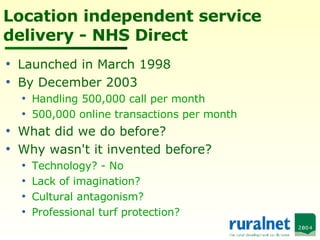 Location independent service delivery - NHS Direct Launched in March 1998 By December 2003 Handling 500,000 call per month 500,000 online transactions per month What did we do before? Why wasn't it invented before? Technology? - No Lack of imagination? Cultural antagonism? Professional turf protection? 