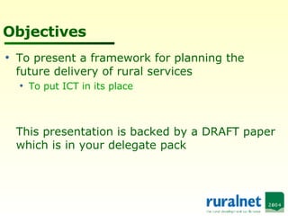 Objectives To present a framework for planning the future delivery of rural services To put ICT in its place This presentation is backed by a DRAFT paper which is in your delegate pack 