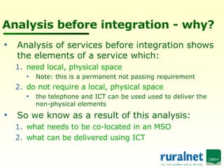 Analysis before integration - why? Analysis of services before integration shows the elements of a service which: need local, physical space Note: this is a permanent not passing requirement do not require a local, physical space the telephone and ICT can be used used to deliver the non-physical elements So we know as a result of this analysis: what needs to be co-located in an MSO what can be delivered using ICT 