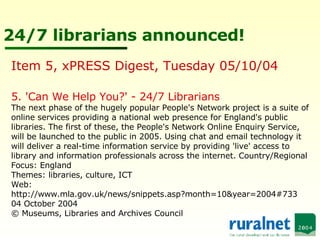 24/7 librarians announced! 5. 'Can We Help You?' - 24/7 Librarians  The next phase of the hugely popular People's Network project is a suite of online services providing a national web presence for England's public libraries. The first of these, the People's Network Online Enquiry Service, will be launched to the public in 2005. Using chat and email technology it will deliver a real-time information service by providing 'live' access to library and information professionals across the internet. Country/Regional Focus: England Themes: libraries, culture, ICT Web: http://www.mla.gov.uk/news/snippets.asp?month=10&year=2004#733 04 October 2004  © Museums, Libraries and Archives Council Item 5, xPRESS Digest, Tuesday 05/10/04  