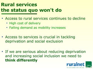 Rural services the status quo won't do Access to rural services continues to decline High cost of delivery Falling demand as mobility increases Access to services is crucial in tackling deprivation and social exclusion If we are serious about reducing deprivation and increasing social inclusion we need to  think differently 