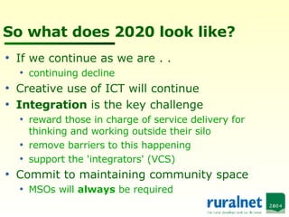 So what does 2020 look like? If we continue as we are . .  continuing decline Creative use of ICT will continue Integration  is the key challenge  reward those in charge of service delivery for thinking and working outside their silo remove barriers to this happening support the 'integrators' (VCS) Commit to maintaining community space MSOs will  always  be required 