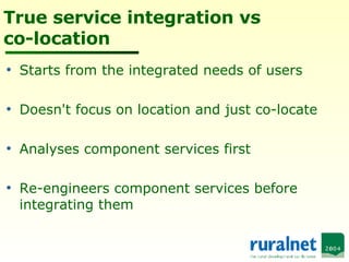 True service integration vs co-location Starts from the integrated needs of users Doesn't focus on location and just co-locate Analyses component services first Re-engineers component services before integrating them 