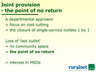 Joint provision - the point of no return A departmental approach  + focus on cost cutting  = the closure of single-service outlets 1 by 1 Loss of 'last outlet' = no community space =  the point of no return > interest in MSOs 