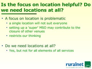 Is the focus on location helpful? Do we need locations at all? A focus on location is problematic a single location will not suit everyone setting up a 'super' MSO may contribute to the closure of other venues restricts our thinking Do we need locations at all? Yes, but not for all elements of all services 
