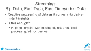 @helenaedelson
Streaming:
Big Data, Fast Data, Fast Timeseries Data
• Reactive processing of data as it comes in to derive
instant insights
• Is this enough?
• Need to combine with existing big data, historical
processing, ad hoc queries
25
 