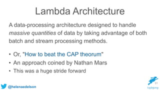 @helenaedelson
Lambda Architecture
A data-processing architecture designed to handle
massive quantities of data by taking advantage of both
batch and stream processing methods.
31
• Or, "How to beat the CAP theorum"
• An approach coined by Nathan Mars
• This was a huge stride forward
 
