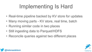 @helenaedelson
Implementing Is Hard
• Real-time pipeline backed by KV store for updates
• Many moving parts - KV store, real time, batch
• Running similar code in two places
• Still ingesting data to Parquet/HDFS
• Reconcile queries against two different places
34
 