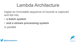 @helenaedelson
Lambda Architecture
Ingest an immutable sequence of records is captured
and fed into
• a batch system
• and a stream processing system
in parallel
37
 
