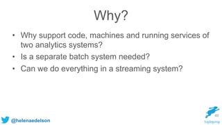 @helenaedelson
40
Why?
• Why support code, machines and running services of
two analytics systems?
• Is a separate batch system needed?
• Can we do everything in a streaming system?
 