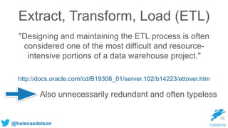 @helenaedelson
Extract, Transform, Load (ETL)
"Designing and maintaining the ETL process is often
considered one of the most difficult and resource-
intensive portions of a data warehouse project."
http://docs.oracle.com/cd/B19306_01/server.102/b14223/ettover.htm
45
Also unnecessarily redundant and often typeless
 